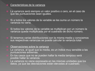  Características de la varianza
 La varianza será siempre un valor positivo o cero, en el caso de
que las puntuaciones sean iguales.
 Si a todos los valores de la variable se les suma un número la
varianza no varía.
 Si todos los valores de la variable se multiplican por un número la
varianza queda multiplicada por el cuadrado de dicho número.
 Si tenemos varias distribuciones con la misma media y conocemos
sus respectivas varianzas se puede calcular la varianza total.
 Observaciones sobre la varianza
 La varianza, al igual que la media, es un índice muy sensible a las
puntuaciones extremas.
 En los casos que no se pueden hallar la media tampoco será
posible hallar la varianza.
 La varianza no viene expresada en las mismas unidades que los
datos, ya que las desviaciones están elevadas al cuadrado.
 