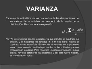VARIANZA
Es la media aritmética de los cuadrados de las desviaciones de
los valores de la variable con respecto de la media de la
distribución. Responde a la expresión
NOTA: Su problema son las unidades ya que minutos al cuadrado no
existen, y si hablamos de longitud m x m nos daría metros al
cuadrado o sea superficie. El valor de la varianza no lo podemos
tomar, pues, como la cantidad que resulta, en las unidades que nos
proporcionan los datos. Para hacernos una idea aproximada, nunca
exacta, hay que obtener la raíz cuadrada, y así esta nueva medida,
es la desviación típica:
n
nXx
S
ii
2
2 )(∑ −
=
 