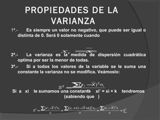 PROPIEDADES DE LA
VARIANZA
1ª.- Es siempre un valor no negativo, que puede ser igual o
distinta de 0. Será 0 solamente cuando
2ª.- La varianza es la medida de dispersión cuadrática
optima por ser la menor de todas.
3ª.- Si a todos los valores de la variable se le suma una
constante la varianza no se modifica. Veámoslo:
Si a xi le sumamos una constante xi’ = xi + k tendremos
(sabiendo que )
xxi =
n
nXx
S
ii∑ −
=
2
2 )(
2
222
2
)()]'()[()''(
S
n
nXx
n
nkXkx
n
nXx
S iiiiii
=
−
=
+−+
=
−
=
∑∑∑
 