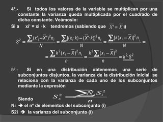 4ª.- Si todos los valores de la variable se multiplican por una
constante la varianza queda multiplicada por el cuadrado de
dicha constante. Veámoslo:
Si a xi’ = xi · k tendremos (sabiendo que )
5º.- Si en una distribución obtenemos una serie de
subconjuntos disjuntos, la varianza de la distribución inicial se
relaciona con la varianza de cada uno de los subconjuntos
mediante la expresión
Siendo
Ni  el nº de elementos del subconjunto (i)
S2i  la varianza del subconjunto (i)
kXX ·' =
=
−
=
−
=
−
=
∑∑∑
N
nXxk
N
nkXkx
N
nXx
S iiiiii
222
2
)]([)]'·()·[()''(
22
2222
·
)()(
Sk
n
Xxk
n
nXxk iii
=
−
=
−
=
∑∑
n
SN
S ii
x
∑=
2
2
 