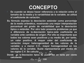 CONCEPTO
 Es cuando se desea hacer referencia a la relación entre elEs cuando se desea hacer referencia a la relación entre el
tamaño de la media y la variabilidad de la variable, se utilizatamaño de la media y la variabilidad de la variable, se utiliza
el coeficiente de variación.el coeficiente de variación.
Su fórmula expresa la desviación estándar como porcentajeSu fórmula expresa la desviación estándar como porcentaje
de la media aritmética, mostrando una mejor interpretaciónde la media aritmética, mostrando una mejor interpretación
porcentual del grado de variabilidad que la desviaciónporcentual del grado de variabilidad que la desviación
típica o estándar. Por otro lado presenta problemas ya quetípica o estándar. Por otro lado presenta problemas ya que
a diferencia de la desviación típica este coeficiente esa diferencia de la desviación típica este coeficiente es
variable ante cambios de origen. Por ello es importante quevariable ante cambios de origen. Por ello es importante que
todos los valores sean positivos y su media dé, por tanto,todos los valores sean positivos y su media dé, por tanto,
un valor positivo. A mayor valor del coeficiente deun valor positivo. A mayor valor del coeficiente de
variación mayor heterogeneidad de los valores de lavariación mayor heterogeneidad de los valores de la
variable; y a menor C.V., mayor homogeneidad en losvariable; y a menor C.V., mayor homogeneidad en los
valores de la variable. Suele representarse por medio devalores de la variable. Suele representarse por medio de
las siglas C.V. Se calcula:las siglas C.V. Se calcula:
Donde es la Desviación típica Se puede dar en tanto por ciento
calculando:
 