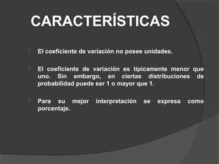 CARACTERÍSTICAS
 El coeficiente de variación no posee unidades.
 El coeficiente de variación es típicamente menor que
uno. Sin embargo, en ciertas distribuciones de
probabilidad puede ser 1 o mayor que 1.
 Para su mejor interpretación se expresa como
porcentaje.
 