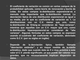  El coeficiente de variación es común en varios campos de la
probabilidad aplicada, como teoría de renovación y teoría de
colas. En estos campos la distribución exponencial es a
menudo más importante que la distribución normal. La
desviación típica de una distribución exponencial es igual a
su media, por lo que su coeficiente de variación es 1. La
distribuciones con un C.V. menor que uno, como
la distribución de Erlang se consideran de "baja varianza",
mientras que aquellas con un C.V. mayor que uno, como
la distribución hiperexponencial se consideran de "alta
varianza". Algunas fórmulas en estos campos se expresan
usando el cuadrado del coeficiente de variación, abreviado
como S.C.V. (por su siglas en inglés)
 Depende de la desviación típica, también llamada
"desviación estándar", y en mayor medida de la media
aritmética, dado que cuando ésta es 0 o muy próxima a este
valor el C.V. pierde significado, ya que puede dar valores muy
grandes, que no necesariamente implican dispersión de
datos.
 