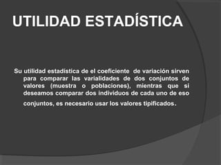 UTILIDAD ESTADÍSTICA
Su utilidad estadística de el coeficiente de variación sirven
para comparar las varialidades de dos conjuntos de
valores (muestra o poblaciones), mientras que si
deseamos comparar dos individuos de cada uno de eso
conjuntos, es necesario usar los valores tipificados.
 