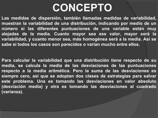 CONCEPTO
Las medidas de dispersión, también llamadas medidas de variabilidad,
muestran la variabilidad de una distribución, indicando por medio de un
número si las diferentes puntuaciones de una variable están muy
alejadas de la media. Cuanto mayor sea ese valor, mayor será la
variabilidad, y cuanto menor sea, más homogénea será a la media. Así se
sabe si todos los casos son parecidos o varían mucho entre ellos.
Para calcular la variabilidad que una distribución tiene respecto de su
media, se calcula la media de las desviaciones de las puntuaciones
respecto a la media aritmética. Pero la suma de las desviaciones es
siempre cero, así que se adoptan dos clases de estrategias para salvar
este problema. Una es tomando las desviaciones en valor absoluto
(desviación media) y otra es tomando las desviaciones al cuadrado
(varianza).
 