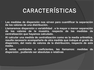 CARACTERÍSTICAS
 Las medidas de dispersión nos sirven para cuantificar la separación
de los valores de una distribución.
 Llamaremos dispersión o variabilidad , a la mayor o menor separación
de los valores de la muestra, respecto de las medidas de
centralización que hayamos calculado.
 Al calcular una medida de centralización como es la media aritmética,
resulta necesario acompañarla de otra medida que indique el grado de
dispersión, del resto de valores de la distribución, respecto de esta
media.
 A estas cantidades o coeficientes, les llamamos: medidas de
dispersión , pudiendo ser absolutas o relativas
 