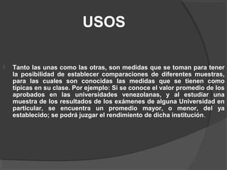 USOS
 Tanto las unas como las otras, son medidas que se toman para tener
la posibilidad de establecer comparaciones de diferentes muestras,
para las cuales son conocidas las medidas que se tienen como
típicas en su clase. Por ejemplo: Si se conoce el valor promedio de los
aprobados en las universidades venezolanas, y al estudiar una
muestra de los resultados de los exámenes de alguna Universidad en
particular, se encuentra un promedio mayor, o menor, del ya
establecido; se podrá juzgar el rendimiento de dicha institución.
 