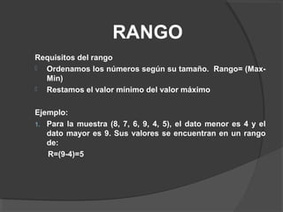 RANGO
Requisitos del rango
 Ordenamos los números según su tamaño. Rango= (Max-
Min)
 Restamos el valor mínimo del valor máximo
Ejemplo:
1. Para la muestra (8, 7, 6, 9, 4, 5), el dato menor es 4 y el
dato mayor es 9. Sus valores se encuentran en un rango
de:
R=(9-4)=5
 