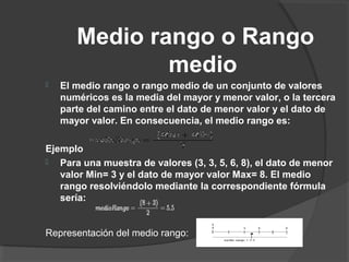 Medio rango o Rango
medio
 El medio rango o rango medio de un conjunto de valores
numéricos es la media del mayor y menor valor, o la tercera
parte del camino entre el dato de menor valor y el dato de
mayor valor. En consecuencia, el medio rango es:
Ejemplo
 Para una muestra de valores (3, 3, 5, 6, 8), el dato de menor
valor Min= 3 y el dato de mayor valor Max= 8. El medio
rango resolviéndolo mediante la correspondiente fórmula
sería:
Representación del medio rango:
 