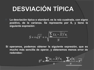 DESVIACIÓN TÍPICADESVIACIÓN TÍPICA
 La desviación típica o standard, es la raíz cuadrada, con signo
positivo, de la varianza. Se representa por S, y tiene la
siguiente expresión:
Si operamos, podemos obtener la siguiente expresión, que es
mucho más sencilla de operar, y obtenemos menos error de
redondeo:
N
nXx
SS ii
2
2
)( −
+=+=
∑
2
22
2 )(
X
n
nx
n
nXx
S
iiii
−=
−
=
∑∑
 