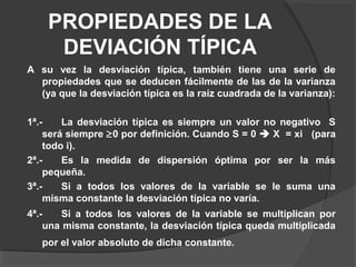 PROPIEDADES DE LA
DEVIACIÓN TÍPICA
A su vez la desviación típica, también tiene una serie de
propiedades que se deducen fácilmente de las de la varianza
(ya que la desviación típica es la raíz cuadrada de la varianza):
1ª.- La desviación típica es siempre un valor no negativo S
será siempre ≥0 por definición. Cuando S = 0  X = xi (para
todo i).
2ª.- Es la medida de dispersión óptima por ser la más
pequeña.
3ª.- Si a todos los valores de la variable se le suma una
misma constante la desviación típica no varía.
4ª.- Si a todos los valores de la variable se multiplican por
una misma constante, la desviación típica queda multiplicada
por el valor absoluto de dicha constante.
 