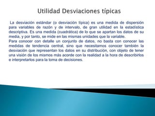 La desviación estándar (o desviación típica) es una medida de dispersión
para variables de razón y de intervalo, de gran utilidad en la estadística
descriptiva. Es una medida (cuadrática) de lo que se apartan los datos de su
media, y por tanto, se mide en las mismas unidades que la variable.
Para conocer con detalle un conjunto de datos, no basta con conocer las
medidas de tendencia central, sino que necesitamos conocer también la
desviación que representan los datos en su distribución, con objeto de tener
una visión de los mismos más acorde con la realidad a la hora de describirlos
e interpretarlos para la toma de decisiones.
 