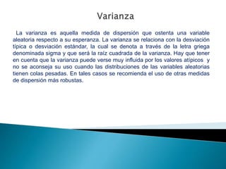 La varianza es aquella medida de dispersión que ostenta una variable
aleatoria respecto a su esperanza. La varianza se relaciona con la desviación
típica o desviación estándar, la cual se denota a través de la letra griega
denominada sigma y que será la raíz cuadrada de la varianza. Hay que tener
en cuenta que la varianza puede verse muy influida por los valores atípicos y
no se aconseja su uso cuando las distribuciones de las variables aleatorias
tienen colas pesadas. En tales casos se recomienda el uso de otras medidas
de dispersión más robustas.
 