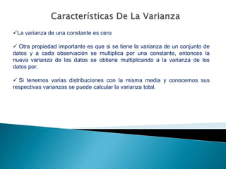 La varianza de una constante es cero
 Otra propiedad importante es que si se tiene la varianza de un conjunto de
datos y a cada observación se multiplica por una constante, entonces la
nueva varianza de los datos se obtiene multiplicando a la varianza de los
datos por.
 Si tenemos varias distribuciones con la misma media y conocemos sus
respectivas varianzas se puede calcular la varianza total.
 