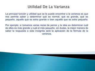 La principal función y utilidad que se le puede encontrar a la varianza es que
nos permite saber y determinar qué es normal, qué es grande, qué es
pequeño, aquello que es extra grande o bien aquello que es extra pequeño.
Por ejemplo, si tomamos varias razas de perros y la idea es determinar cuál
de ellos es más grande y cuál el más pequeño, sin dudas, la mejor manera de
saber la respuesta a esta incógnita será la aplicación de la fórmula de la
varianza.
 