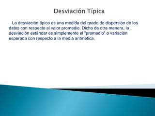 La desviación típica es una medida del grado de dispersión de los
datos con respecto al valor promedio. Dicho de otra manera, la
desviación estándar es simplemente el "promedio" o variación
esperada con respecto a la media aritmética.
 
