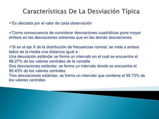 Es afectada por el valor de cada observación
Como consecuencia de considerar desviaciones cuadráticas pone mayor
énfasis en las desviaciones extremas que en las demás desviaciones.
Si en el eje X de la distribución de frecuencias normal, se mide a ambos
lados de la media una distancia igual a :
Una desviación estándar se forma un intervalo en el cual se encuentra el
68.27% de los valores centrales de la variable
Dos desviaciones estándar, se forma un intervalo donde se encuentra el
95.43% de los valores centrales
Tres desviaciones estándar, se forma un intervalo que contiene el 99.73% de
los valores centrales
 