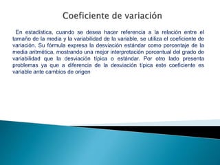 En estadística, cuando se desea hacer referencia a la relación entre el
tamaño de la media y la variabilidad de la variable, se utiliza el coeficiente de
variación. Su fórmula expresa la desviación estándar como porcentaje de la
media aritmética, mostrando una mejor interpretación porcentual del grado de
variabilidad que la desviación típica o estándar. Por otro lado presenta
problemas ya que a diferencia de la desviación típica este coeficiente es
variable ante cambios de origen
 