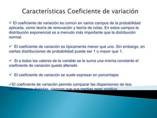  El coeficiente de variación es común en varios campos de la probabilidad
aplicada, como teoría de renovación y teoría de colas. En estos campos la
distribución exponencial es a menudo más importante que la distribución
normal.
 El coeficiente de variación es típicamente menor que uno. Sin embargo, en
ciertas distribuciones de probabilidad puede ser 1 o mayor que 1.
 Si a todos los valores de la variable se le suma una misma constante el
coeficiente de variación queda alterado
 El coeficiente de variación se suele expresar en porcentajes
El coeficiente de variación permite comparar las dispersiones de dos
distribuciones distintas, siempre que sus medias sean positiva
 