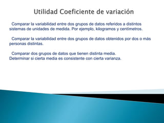 Comparar la variabilidad entre dos grupos de datos referidos a distintos
sistemas de unidades de medida. Por ejemplo, kilogramos y centímetros.
Comparar la variabilidad entre dos grupos de datos obtenidos por dos o más
personas distintas.
Comparar dos grupos de datos que tienen distinta media.
Determinar si cierta media es consistente con cierta varianza.
 