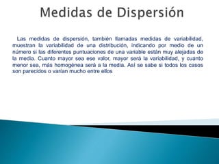 Las medidas de dispersión, también llamadas medidas de variabilidad,
muestran la variabilidad de una distribución, indicando por medio de un
número si las diferentes puntuaciones de una variable están muy alejadas de
la media. Cuanto mayor sea ese valor, mayor será la variabilidad, y cuanto
menor sea, más homogénea será a la media. Así se sabe si todos los casos
son parecidos o varían mucho entre ellos
 
