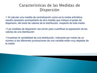  Al calcular una medida de centralización como es la media aritmética,
resulta necesario acompañarla de otra medida que indique el grado de
dispersión, del resto de valores de la distribución, respecto de esta media.
Las medidas de dispersión nos sirven para cuantificar la separación de los
valores de una distribución
muestran la variabilidad de una distribución, indicando por medio de un
número si las diferentes puntuaciones de una variable están muy alejadas de
la media
 