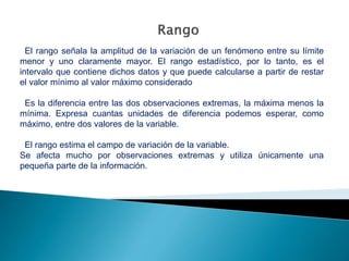 El rango señala la amplitud de la variación de un fenómeno entre su límite
menor y uno claramente mayor. El rango estadístico, por lo tanto, es el
intervalo que contiene dichos datos y que puede calcularse a partir de restar
el valor mínimo al valor máximo considerado
Es la diferencia entre las dos observaciones extremas, la máxima menos la
mínima. Expresa cuantas unidades de diferencia podemos esperar, como
máximo, entre dos valores de la variable.
El rango estima el campo de variación de la variable.
Se afecta mucho por observaciones extremas y utiliza únicamente una
pequeña parte de la información.
 