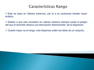  Este se basa en Valores extremos, por lo q en ocasiones tienden hacer
errático.
 Debido a que solo considera os valores extremo siempre existe el peligro
del que el recorrido ofrezca una descripción distorsionada de la dispersión.
 Cuanto mayor es el rango, más dispersos están los datos de un conjunto.
 