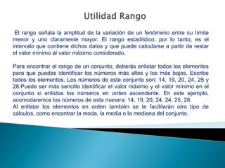 El rango señala la amplitud de la variación de un fenómeno entre su límite
menor y uno claramente mayor. El rango estadístico, por lo tanto, es el
intervalo que contiene dichos datos y que puede calcularse a partir de restar
el valor mínimo al valor máximo considerado.
Para encontrar el rango de un conjunto, deberás enlistar todos los elementos
para que puedas identificar los números más altos y los más bajos. Escribe
todos los elementos. Los números de este conjunto son: 14, 19, 20, 24, 25 y
28.Puede ser más sencillo identificar el valor máximo y el valor mínimo en el
conjunto si enlistas los números en orden ascendente. En este ejemplo,
acomodaremos los números de esta manera: 14, 19, 20, 24, 24, 25, 28.
Al enlistar los elementos en orden también se te facilitarán otro tipo de
cálculos, como encontrar la moda, la media o la mediana del conjunto.
 