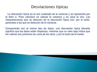La desviación típica es la raíz cuadrada de la varianza y se representa por
la letra σ. Para calculara se calcula la varianza y se saca la raíz. Las
interpretaciones que se deducen de la desviación típica son, por lo tanto,
parecidas a las que se deducían de la varianza.
Comparando con el mismo tipo de datos, una desviación típica elevada
significa que los datos están dispersos, mientras que un valor bajo indica que
los valores son próximos los unos de los otros, y por lo tanto de la media.
 