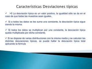  >0 La desviación típica es un valor positivo, la igualdad sólo se da en el
caso de que todas las muestras sean iguales.
 Si a todos los datos se les suma una constante, la desviación típica sigue
siendo la misma.
 Si todos los datos se multiplican por una constante, la desviación típica
queda multiplicada por dicha constante.
 Si se dispone de varias distribuciones con la misma media y se calculan las
distintas desviaciones típicas, se puede hallar la desviación típica total
aplicando la fórmula
 