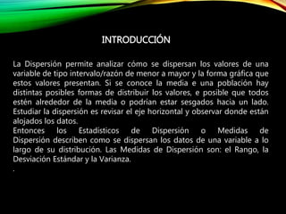 INTRODUCCIÓN
La Dispersión permite analizar cómo se dispersan los valores de una
variable de tipo intervalo/razón de menor a mayor y la forma gráfica que
estos valores presentan. Si se conoce la media e una población hay
distintas posibles formas de distribuir los valores, e posible que todos
estén alrededor de la media o podrían estar sesgados hacia un lado.
Estudiar la dispersión es revisar el eje horizontal y observar donde están
alojados los datos.
Entonces los Estadísticos de Dispersión o Medidas de
Dispersión describen como se dispersan los datos de una variable a lo
largo de su distribución. Las Medidas de Dispersión son: el Rango, la
Desviación Estándar y la Varianza.
.
 