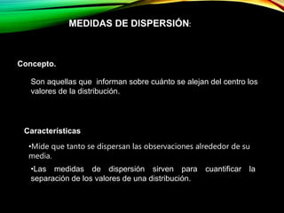 MEDIDAS DE DISPERSIÓN:
Concepto.
Son aquellas que informan sobre cuánto se alejan del centro los
valores de la distribución.
Características
•Mide que tanto se dispersan las observaciones alrededor de su
media.
•Las medidas de dispersión sirven para cuantificar la
separación de los valores de una distribución.
 