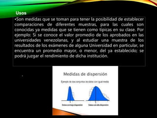 .
Usos
•Son medidas que se toman para tener la posibilidad de establecer
comparaciones de diferentes muestras, para las cuales son
conocidas ya medidas que se tienen como típicas en su clase. Por
ejemplo: Si se conoce el valor promedio de los aprobados en las
universidades venezolanas, y al estudiar una muestra de los
resultados de los exámenes de alguna Universidad en particular, se
encuentra un promedio mayor, o menor, del ya establecido; se
podrá juzgar el rendimiento de dicha institución.
 