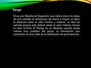 El es una Medida de Dispersión que indica cómo los datos
de una variable se distribuyen de menor a mayor, es decir
la distancia entre el valor mínimo y máximo, es fácil de
calcular porque solo deberá restar el valor máximo menos
el valor mínimo. El Rango se ve afectado cuando exista
valores muy aislados del grupo, la información que
suministra no dice nada de la distribución de puntuaciones
Rango
 