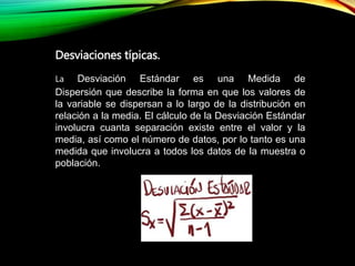 La Desviación Estándar es una Medida de
Dispersión que describe la forma en que los valores de
la variable se dispersan a lo largo de la distribución en
relación a la media. El cálculo de la Desviación Estándar
involucra cuanta separación existe entre el valor y la
media, así como el número de datos, por lo tanto es una
medida que involucra a todos los datos de la muestra o
población.
Desviaciones típicas.
 