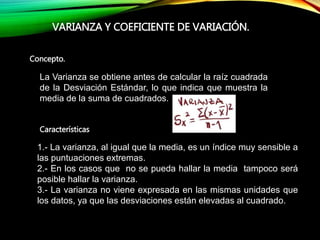 Concepto.
VARIANZA Y COEFICIENTE DE VARIACIÓN.
Características
La Varianza se obtiene antes de calcular la raíz cuadrada
de la Desviación Estándar, lo que indica que muestra la
media de la suma de cuadrados.
1.- La varianza, al igual que la media, es un índice muy sensible a
las puntuaciones extremas.
2.- En los casos que no se pueda hallar la media tampoco será
posible hallar la varianza.
3.- La varianza no viene expresada en las mismas unidades que
los datos, ya que las desviaciones están elevadas al cuadrado.
 