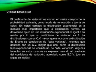 Utilidad Estadística
El coeficiente de variación es común en varios campos de la
probabilidad aplicada, como teoría de renovación y teoría de
colas. En estos campos la distribución exponencial es a
menudo más importante que la distribución normal. La
desviación típica de una distribución exponencial es igual a su
media, por lo que su coeficiente de variación es 1. La
distribuciones con un C.V. menor que uno, como la distribución
de Erlang se consideran de "baja varianza", mientras que
aquellas con un C.V. mayor que uno, como la distribución
hiperexponencial se consideran de "alta varianza". Algunas
fórmulas en estos campos se expresan usando el cuadrado
del coeficiente de variación, abreviado como S.C.V. (por su
siglas en inglés)
 