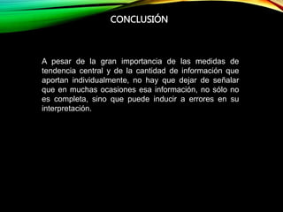 CONCLUSIÓN
A pesar de la gran importancia de las medidas de
tendencia central y de la cantidad de información que
aportan individualmente, no hay que dejar de señalar
que en muchas ocasiones esa información, no sólo no
es completa, sino que puede inducir a errores en su
interpretación.
 