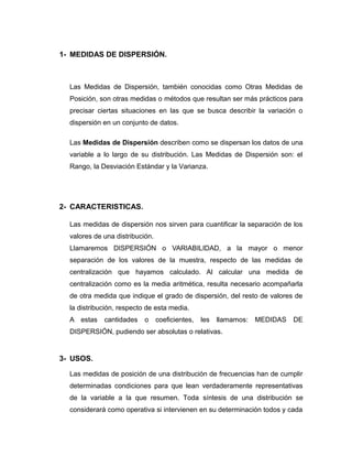 1- MEDIDAS DE DISPERSIÓN.
Las Medidas de Dispersión, también conocidas como Otras Medidas de
Posición, son otras medidas o métodos que resultan ser más prácticos para
precisar ciertas situaciones en las que se busca describir la variación o
dispersión en un conjunto de datos.
Las Medidas de Dispersión describen como se dispersan los datos de una
variable a lo largo de su distribución. Las Medidas de Dispersión son: el
Rango, la Desviación Estándar y la Varianza.
2- CARACTERISTICAS.
Las medidas de dispersión nos sirven para cuantificar la separación de los
valores de una distribución.
Llamaremos DISPERSIÓN o VARIABILIDAD, a la mayor o menor
separación de los valores de la muestra, respecto de las medidas de
centralización que hayamos calculado. Al calcular una medida de
centralización como es la media aritmética, resulta necesario acompañarla
de otra medida que indique el grado de dispersión, del resto de valores de
la distribución, respecto de esta media.
A estas cantidades o coeficientes, les llamamos: MEDIDAS DE
DISPERSIÓN, pudiendo ser absolutas o relativas.
3- USOS.
Las medidas de posición de una distribución de frecuencias han de cumplir
determinadas condiciones para que lean verdaderamente representativas
de la variable a la que resumen. Toda síntesis de una distribución se
considerará como operativa si intervienen en su determinación todos y cada
 