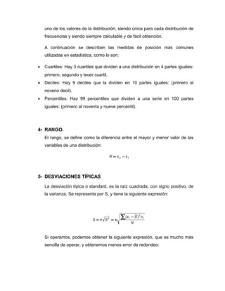 uno de los valores de la distribución, siendo única para cada distribución de
frecuencias y siendo siempre calculable y de fácil obtención.
A continuación se describen las medidas de posición más comunes
utilizadas en estadística, como lo son:
• Cuartiles: Hay 3 cuartiles que dividen a una distribución en 4 partes iguales:
primero, segundo y tecer cuartil.
• Deciles: Hay 9 deciles que la dividen en 10 partes iguales: (primero al
noveno decil).
• Percentiles: Hay 99 percentiles que dividen a una serie en 100 partes
iguales: (primero al noventa y nueve percentil).
4- RANGO.
El rango, se define como la diferencia entre el mayor y menor valor de las
variables de una distribución:
1xxR n −=
5- DESVIACIONES TÍPICAS
La desviación típica o standard, es la raíz cuadrada, con signo positivo, de
la varianza. Se representa por S, y tiene la siguiente expresión:
N
nXx
SS
ii
2
2 )( −
+=+=
∑
Si operamos, podemos obtener la siguiente expresión, que es mucho más
sencilla de operar, y obtenemos menos error de redondeo:
 