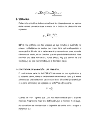 2
22
2 )(
X
n
nx
n
nXx
S
iiii
−=
−
=
∑∑
6- VARIANZA.
Es la media aritmética de los cuadrados de las desviaciones de los valores
de la variable con respecto de la media de la distribución. Responde a la
expresión
n
nXx
S
ii
2
2 )(∑ −
=
NOTA: Su problema son las unidades ya que minutos al cuadrado no
existen, y si hablamos de longitud m x m nos daría metros al cuadrado o
sea superficie. El valor de la varianza no lo podemos tomar, pues, como la
cantidad que resulta, en las unidades que nos proporcionan los datos. Para
hacernos una idea aproximada, nunca exacta, hay que obtener la raíz
cuadrada, y así esta nueva medida, es la desviación típica:
7- COEFCIENTE DE VARIACIÓN. (DE PEARSON)
El coeficiente de variación de PEARSON es una de las más significativas y
lo podemos definir, como el cociente entre la desviación típica y la media
aritmética de una distribución. Es necesario tener en cuenta que al efectuar
el cociente eliminamos las unidades por tanto V es adimensional.
X
S
Vx =
Cuando Vx < Vy significa que X es más representativa que Y, o que la
media de X representa mejor a su distribución, que la media de Y a la suya.
Por convención se considera que la dispersión es óptima si Vx es igual o
menor que 0,3.
 