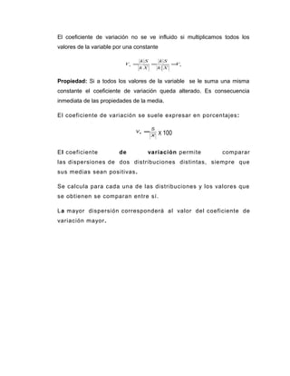 El coeficiente de variación no se ve influido si multiplicamos todos los
valores de la variable por una constante
xx V
Xk
Sk
Xk
Sk
V ===
Propiedad: Si a todos los valores de la variable se le suma una misma
constante el coeficiente de variación queda alterado. Es consecuencia
inmediata de las propiedades de la media.
El coeficiente de variación se suele expresar en porcentajes:
X
S
Vx =
X 100
El coeficiente de variación permite comparar
las dispersiones de dos distribuciones distintas, siempre que
sus medias sean positivas.
Se calcula para cada una de las distribuciones y los valores que
se obtienen se comparan entre sí.
La mayor dispersión corresponderá al valor del coeficiente de
variación mayor.
 