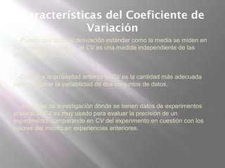 Características del Coeficiente de
Variación
-Puesto que tanto la desviación estándar como la media se miden en
las unidades originales, el CV es una medida independiente de las
unidades de medición.
-Debido a la propiedad anterior el CV es la cantidad más adecuada
para comparar la variabilidad de dos conjuntos de datos.
-En áreas de investigación donde se tienen datos de experimentos
previos, el CV es muy usado para evaluar la precisión de un
experimento, comparando en CV del experimento en cuestión con los
valores del mismo en experiencias anteriores.
 