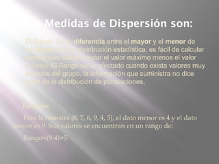 Las Medidas de Dispersión son:
 El Rango: Es la diferencia entre el mayor y el menor de
los datos de una distribución estadística, es fácil de calcular
porque solo deberá restar el valor máximo menos el valor
mínimo. El Rango se ve afectado cuando exista valores muy
aislados del grupo, la información que suministra no dice
nada de la distribución de puntuaciones,
Ejemplo:
Para la muestra (8, 7, 6, 9, 4, 5), el dato menor es 4 y el dato
mayor es 9. Sus valores se encuentran en un rango de:
Rango=(9-4)=5
 