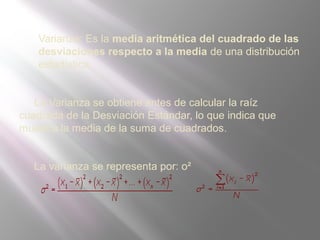 Varianza: Es la media aritmética del cuadrado de las
desviaciones respecto a la media de una distribución
estadística.
La Varianza se obtiene antes de calcular la raíz
cuadrada de la Desviación Estándar, lo que indica que
muestra la media de la suma de cuadrados.
La varianza se representa por: o²
 