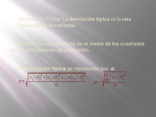  Desviación Típica: La desviación típica es la raíz
cuadrada de la varianza.
Es decir, la raíz cuadrada de la media de los cuadrados
de las puntuaciones de desviación.
La desviación típica se representa por: σ.
 