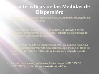 Características de las Medidas de
Dispersión:
 Las medidas de dispersión nos sirven para cuantificar la separación de
los valores de una distribución.
 Llamaremos DISPERSIÓN O VARIABILIDAD, a la mayor o menor
separación de los valores de la muestra, respecto de las medidas de
centralización que hayamos calculado.
 Al calcular una medida de centralización como es la media aritmética,
resulta necesario acompañarla de otra medida que indique el grado de
dispersión, del resto de valores de la distribución, respecto de esta
media.
 A estas cantidades o coeficientes, les llamamos: MEDIDAS DE
DISPERSIÓN, pudiendo ser absolutas o relativas
 