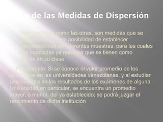 Uso de las Medidas de Dispersión
 Tanto las unas como las otras, son medidas que se
toman para tener la posibilidad de establecer
comparaciones de diferentes muestras, para las cuales
son conocidas ya medidas que se tienen como
típicas en su clase.
Por ejemplo: Si se conoce el valor promedio de los
aprobados en las universidades venezolanas, y al estudiar
una muestra de los resultados de los exámenes de alguna
Universidad en particular, se encuentra un promedio
mayor, o menor, del ya establecido; se podrá juzgar el
rendimiento de dicha institución
 