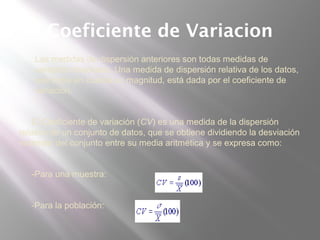 Coeficiente de Variacion
 Las medidas de dispersión anteriores son todas medidas de
variación absolutas. Una medida de dispersión relativa de los datos,
que toma en cuenta su magnitud, está dada por el coeficiente de
variación.
El Coeficiente de variación (CV) es una medida de la dispersión
relativa de un conjunto de datos, que se obtiene dividiendo la desviación
estándar del conjunto entre su media aritmética y se expresa como:
-Para una muestra:
-Para la población:
 